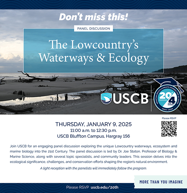 Don't miss this! Panel Discussion. The Lowoucntry's Waterways and Ecology. Thursday, January 9, 2025. 11:00am to 12:30pm. USCB Bluffton Campus, Hargray 156. Join USCB for an engaging panel discussion exploring the unique Lowcountry waterways, ecosystem and marine biology into the 21st Century. The panel discussion is led by Dr. Joe Staton, Professor of Biology and Marine Science, along with several topic specialists, and community leaders. This session dives into the ecological significance, challenges, and conservation efforts shaping the region's natural environment. A light reception with the panelists will immediately follow the program. Please RSVP uscb.edu/20th Don't miss this! Panel Discussion. The Lowoucntry's Waterways and Ecology. Thursday, January 9, 2025. 11:00am to 12:30pm. USCB Bluffton Campus, Hargray 156. Join USCB for an engaging panel discussion exploring the unique Lowcountry waterways, ecosystem and marine biology into the 21st Century. The panel discussion is led by Dr. Joe Staton, Professor of Biology and Marine Science, along with several topic specialists, and community leaders. This session dives into the ecological significance, challenges, and conservation efforts shaping the region's natural environment. A light reception with the panelists will immediately follow the program. Please RSVP uscb.edu/20th