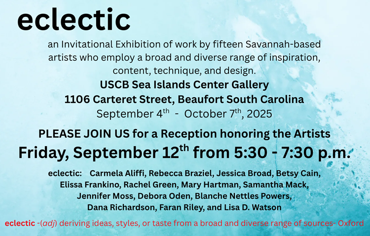 The USCB Sea Islands Center Gallery is pleased to present eclectic: an invitational exhibition of work by fifteen Savannah-based artists who employ a broad and diverse range of content, technique and design. The exhibition is on view September 4th - October 7th, 2025, with a Reception honoring the artists on Friday, September 12th from 5:30 - 7:30. The public is welcome to attend.   Exhibiting artists are: Carmela Aliffi, Rebecca Braziel, Jessica Broad, Betsy Cain, Elissa Frankino, Rachel Green, Mary Hartman, Samantha Mack, Jennifer Moss, Debora Oden, Blanche Nettles Powers, Dana Richardson, Faran Riley, and Lisa D. Watson. The Gallery is located on USCB's Historic Beaufort campus at 1106 Carteret Street.