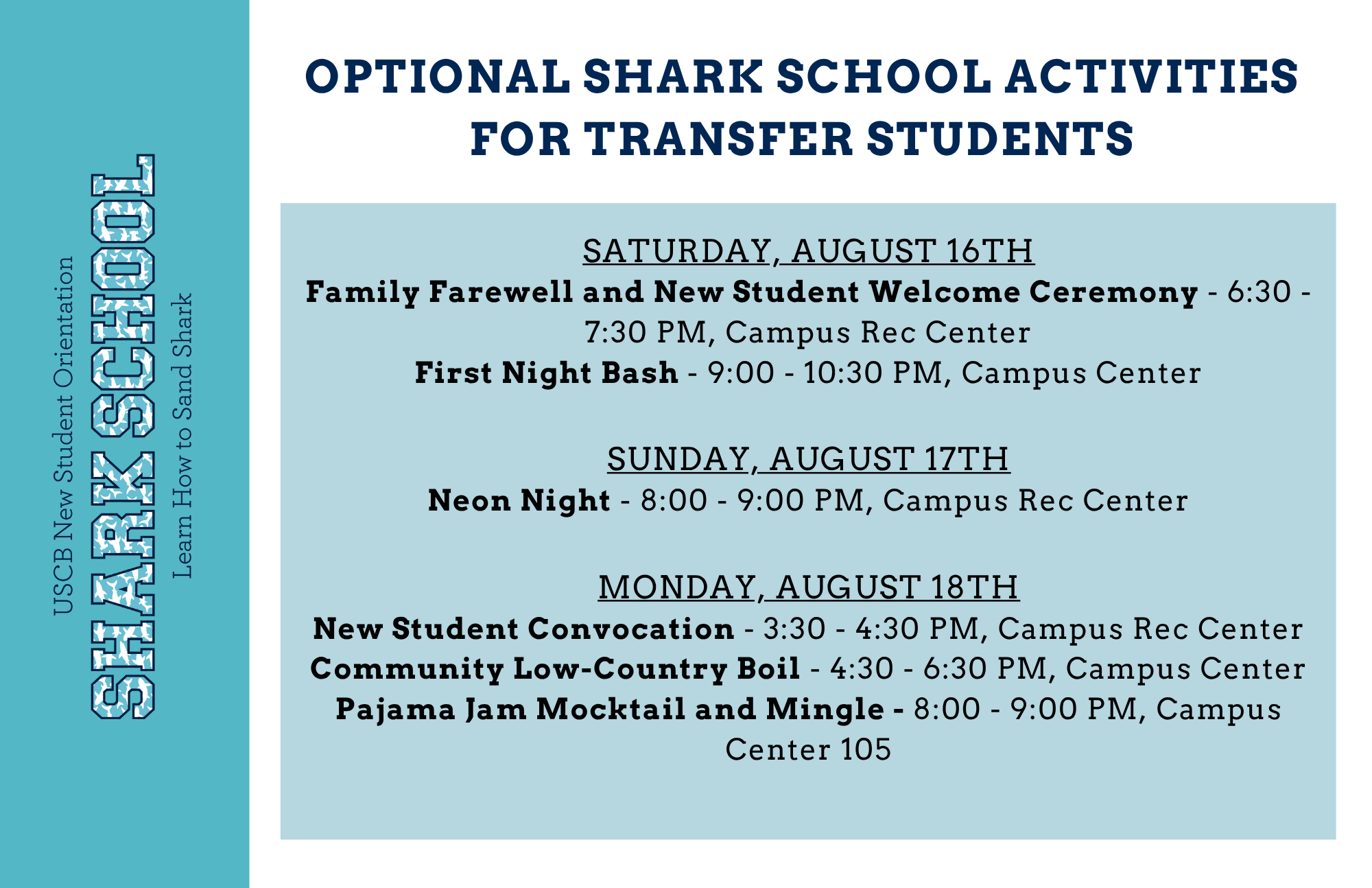 Here are some optional Shark School activities for transfer students:   On Saturday, August 16th:   Family Farewell and New Student Welcome Ceremony from 6:30 to 7:30 PM in the Campus Recreation Center   First Night Bash from 9:00 to 10:30 PM in the Campus Center   On Sunday, August 17th:   Neon Night from 8:00 to 9:00 PM in the Campus Recreation Center   On Monday, August 18th:   New Student Convocation from 3:30 to 4:30 PM in the Campus Recreation Center   Community Low-Country Boil from 4:30 to 6:30 PM in the Campus Center   Pajama Jam Mocktail and Mingle from 8:00 to 9:00 PM in Campus Center 105 
