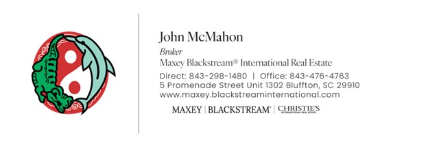 John McMahon. Baker. Maxey Blackstream(registered) International Real Estate. Direct: 843-298-1480. Office: 843-476-4763. 5 Promenade Street Unit 1302 Bluffton, SC 29910. www.maxey.blackstreaminternational.com