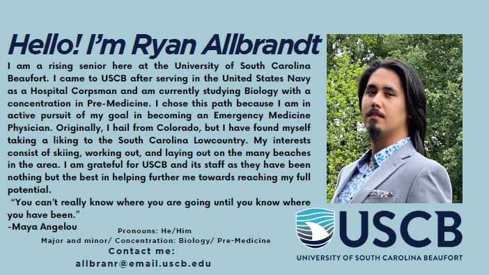 Hello! I'm Ryan Allbrandt. Pronouns: He/Him. Major and minor/concentration: Biology/Pre-Medicine. I am a rising senior here at the University of South Carolina Beaufort. I came to USCB after serving in the Unites States Navy as a Hospital Corpsman and am currently studying Biology with a concentration in Pre-Medicine. I chose this path because I am in active pursuit of my goal in becoming an Emergency Medicine Physician. Originally, I hail from Colorado, but I have found myself taking a liking to the South Carolina Lowcountry. My interests consist of skiing, working out, and laying out on the many beaches in the area. I am grateful for USCB and its staff as they have been nothing but the best in helping further me towards reaching my full potential. "You can't really know where you are going until you know where you have been." - Maya Angelou.