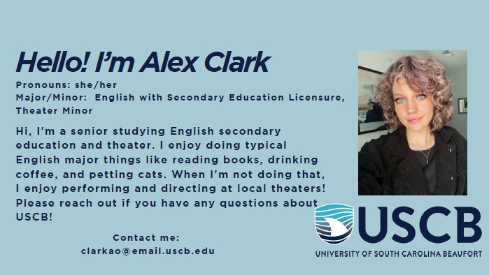 Hello! I'm Alex Clark. Pronouns: She/Her. Major/Minor: English with Secondary Education Licensure, Theater Minor. Hi, I'm a senior studying English secondary education and theater. I enjoy doing typical English major things like reading books, drinking coffee, and petting cats. When I'm not doing that, I enjoy performing and directing at local theaters! Please reach out if you have any questions about USCB!