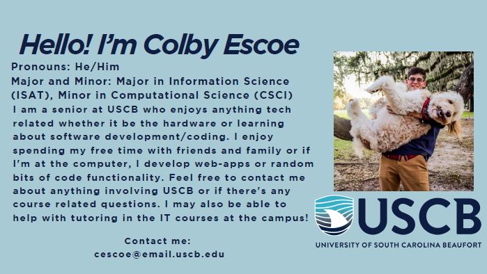 Hello! I'm Colby Escoe. Pronouns: He/Him. Major/Minor: Major in Information Science and Technology (ISAT), Minor in Computational Science (CSCI). I am a senior at USCB who enjoys anything tech related whether it be the hardware or learning about software development/coding. I enjoy spending my free time with friends and family or if I'm at the computer, I develop web-apps or random bits of code functionality. Feel free to contact me about anything involving USCB or if there's any course related questions. I may also be able to help with tutoring in the IT courses at the campus!
