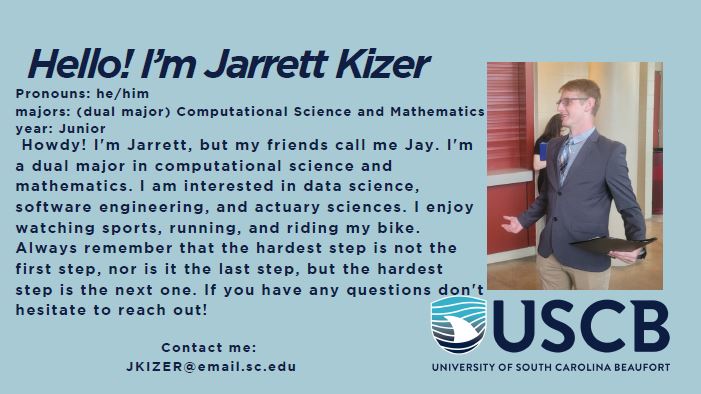 Hello! I'm Jarrett Kizer. Pronouns: He/Him. Dual Major: Computational Science and Mathematics. Year: Junior. Howdy! I'm Jarrett, but my friends call me Jay. I'm a dual major in computational science and mathematics. I am interested in data science, software engineering, and actuary sciences. I enjoy watching sports, running, and riding my bike. Always remember that the hardest step is not the first step, nor is it the last step, but the hardest step is the next one. If you have any questions, don't be afraid to reach out!