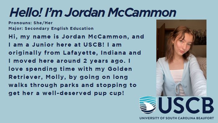 Hello! I'm Jordan McCammon. Pronouns: She/Her. Major: Secondary English Education. Hi, my name is Jordan McCammon, and I am a Junior at USCB! I am originally from Lafayette, Indiana and I moved here around 2 years ago. I love spending time with my Golden Retriever, Molly, by going on long walks through parks and stopping to get her a well-deserved pup cup!