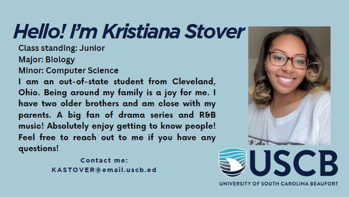 Hello! I'm Kristiana Stover. Class standing: Junior. Major: Biology. Minor: Computer Science. I am an out-of-state student from Cleveland, Ohio. Being around my family is a joy for me. I have two older brothers and am close with my parents. A big fan of drama series and R&B music! Absolutely enjoy getting to know people! Feel free to reach out to me if you have any questions!