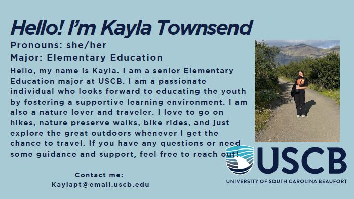 Hello! I'm Kayla Townsend. Pronouns: She/Her. Major: Elementary Education. Hello, my name is Kayla. I am a senior Elementary Education major at USCB. I am a passionate individual who looks forward to educating the youth by fostering a supportive learning environment. I am also a nature lover and traveler. I love to go on hikes, nature preserve walks, bike rides, and just explore the great outdoors whenever I get the chance to travel. If you have any questions or need some guidance and support, feel free to reach out!