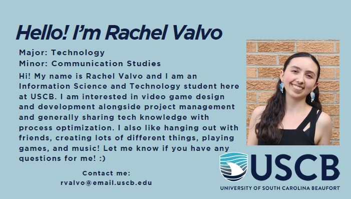 Hello! I'm Rachel Valvo. Pronouns: She/Her. Major: Information Science and Technology. Minor: Communications Studies. Hi! My name is Rachel Valvo and I am an Information Science and Technology student here at USCB. I am interested in video game design and development alongside project management and generally sharing tech knowledge with process optimization. I also like hanging out with friends, creating lots of different things, playing games, and music! Let me know if you have any questions for me! :)