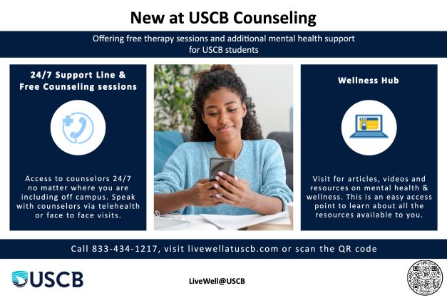 New at USCB Counseling. Offering free therapy sessions and additional mental health support for USCB students. 24/7 support line and free counseling sessions. Access to counselors 24/7 no matter where you are including off campus. Speak with counselors via telehealth or face to face visits. Wellness Hub: Visit for articles, videos and resources on mental health & wellness. This is an easy access point to learn about all the resources available to you. Call 833-434-1217, visit livewell@uscb.com or scan the QR code. 