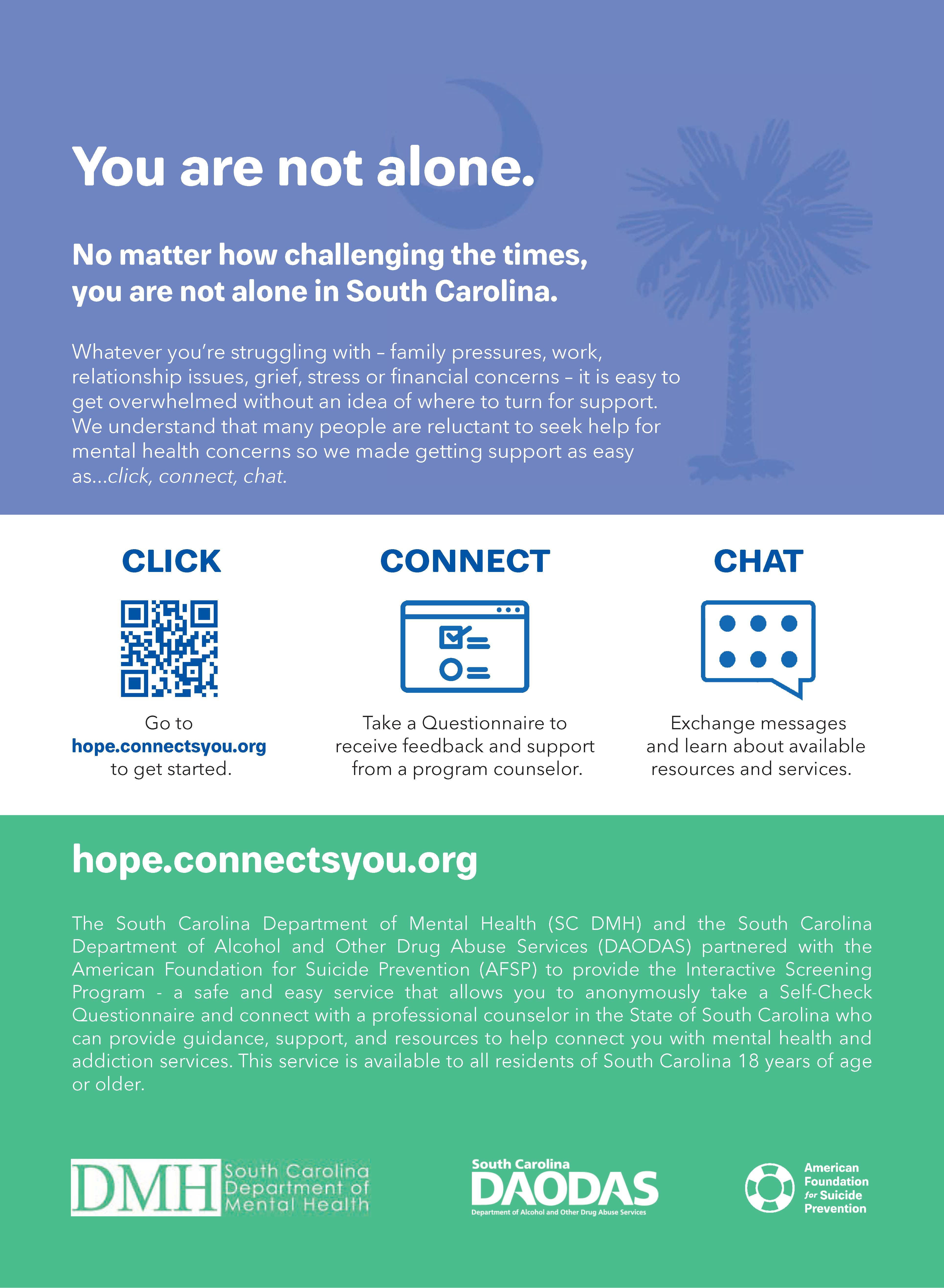 You are not alone. No matter how challenging the times, you are not alone in South Carolina. Whatever you're struggling with - family pressures, work, relationship issues, grief, stress or financial concerns - it is easy to get overwhelmed without an idea of where to turn for support. We understand that many people are reluctant to seek help for mental health concerns so we made getting support as easy as . . . click, connect, chat. CLICK . . . Go to hope.connectsyou.org to get started. CONNECT . . . Take a questionnaire to receive feedback and support from a program counselor. CHAT . . . Exchange messages and learn about available resources and services. hope.connectsyou.org The South Carolina Department of Mental Health (SC DMH) and the South Carolina Department of Alcohol and Other Drug Abuse Services (DAODAS) partnered with the American Foundation for Suicide PRevention (AFSP) to provide the Interactive Screening Program - a safe and easy service that allows you to anonymously take a Self-Check Questionnaire and connect with a professional counselor in the State of South Carolina who can provide guidance, support, and resources to help connect you with mental health and addiction services. This service is available to all residence of South Carolina 18 years of age or older. 