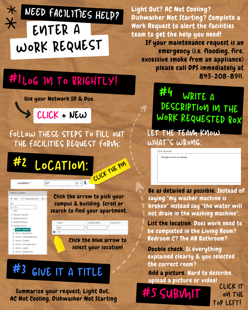 Need facilities help? Enter a work request. Light out? AC not cooling? Dishwasher not starting? Complete a work request to alert the facilities team to get the help you need! If your maintenance request is an emergency (i.e. flooding, fire, excessive smoke from an appliance), please call DPS immediately at 843-208-8911. Number 1: Log into Brightly. Use your network ID and Duo. Click add new. Follow these steps to fill out the facilities request form. Number two: Location. Click the pin icon. Click the arrow to pick your campus and building. Scroll or search to find your apartment. Click the blue arrow to select your location. Number three: Give it a title. Summarize your request. For example, light out, AC not cooling, or dishwasher not starting. Number four: Write a description in the work request box. Let the team know what is wrong. Be as detailed as possible. Instead of saying "my washer machine is broken" instead say "the water will not drain in the washing machine". List the location. Does work need to be completed in the living room? Bedroom C? The AB bathroom? Double check. Is everything explained clearly and you selected the correct room? Add a picture. If your issue is hard to describe, upload a picture or video! Number five: Submit. Click it on the top left!