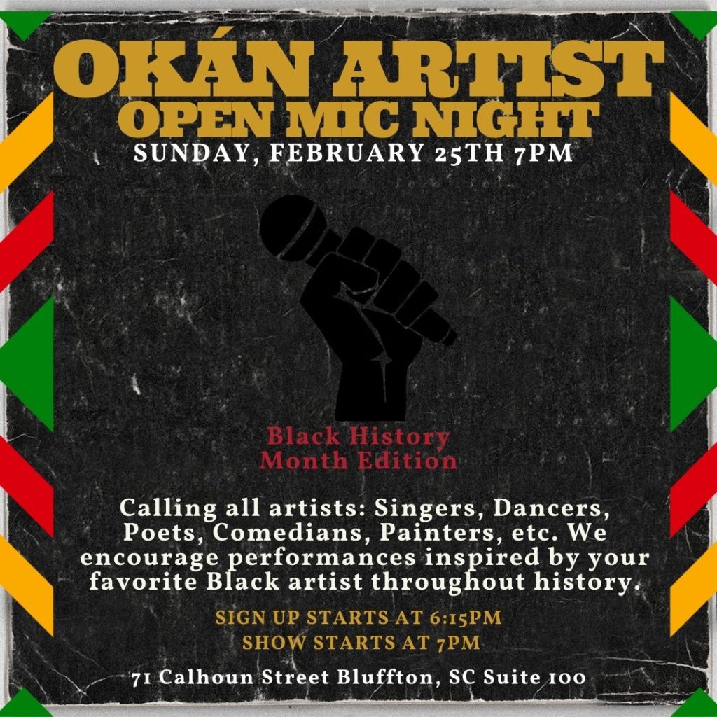 Okán Artist Open Mic Night. Sunday, February 25th at 7pm. Black History Month Edition. Calling all artists: Singers, Dancers, Poets, Comedians, Painters, etc. We encourage performances inspired by your favorite Black artist throughout history. Sign up starts at 6:15pm. Show starts at 7pm. 71 Calhoun Street, Bluffton, SC, Suite 100